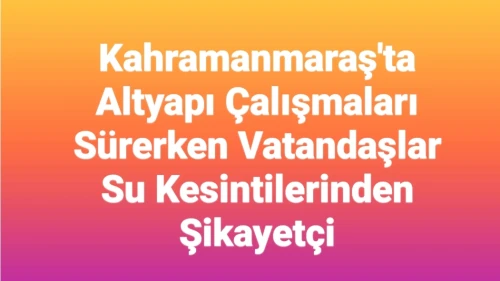Kahramanmaraş'ta Altyapı Çalışmaları Devam Ediyor: Vatandaşlar Su Kesintilerinden Memnuniyetsiz