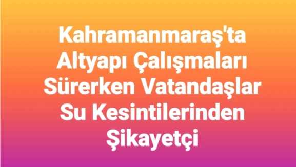 Kahramanmaraş'ta Altyapı Çalışmaları Devam Ediyor: Vatandaşlar Su Kesintilerinden Memnuniyetsiz